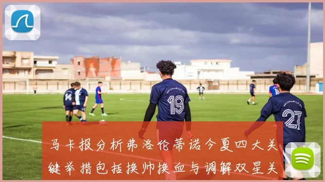 马卡报分析弗洛伦蒂诺今夏四大关键举措包括换帅换血与调解双星关系
