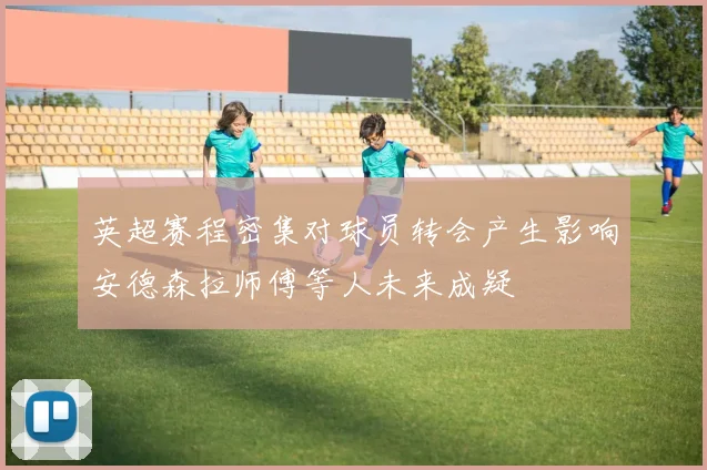 英超赛程密集对球员转会产生影响安德森拉师傅等人未来成疑