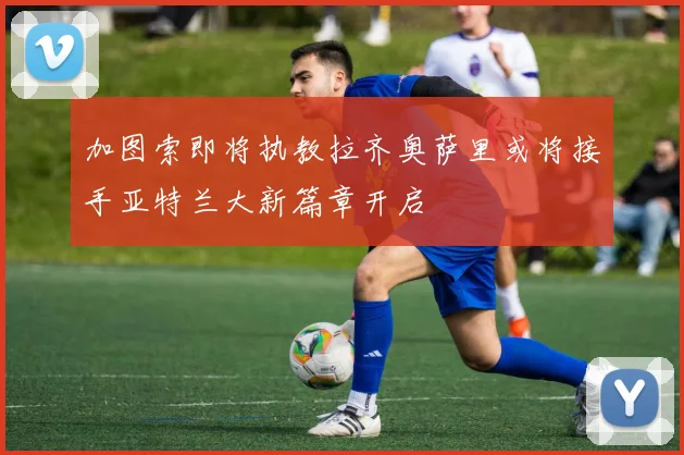 加图索即将执教拉齐奥萨里或将接手亚特兰大新篇章开启
