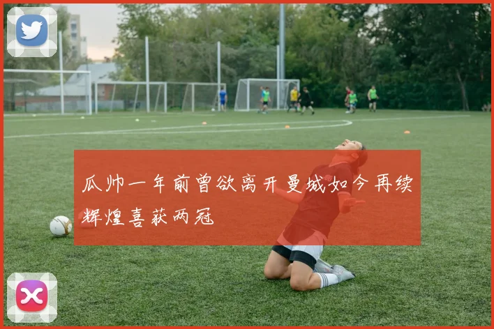瓜帅一年前曾欲离开曼城如今再续辉煌喜获两冠
