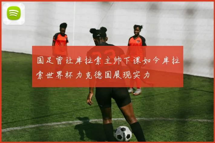 国足曾让库拉索主帅下课如今库拉索世界杯力克德国展现实力
