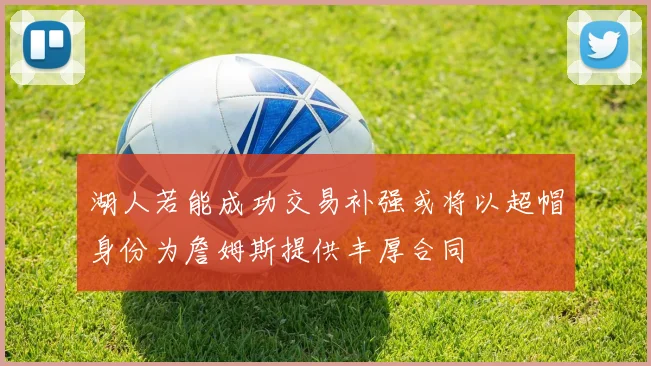 湖人若能成功交易补强或将以超帽身份为詹姆斯提供丰厚合同
