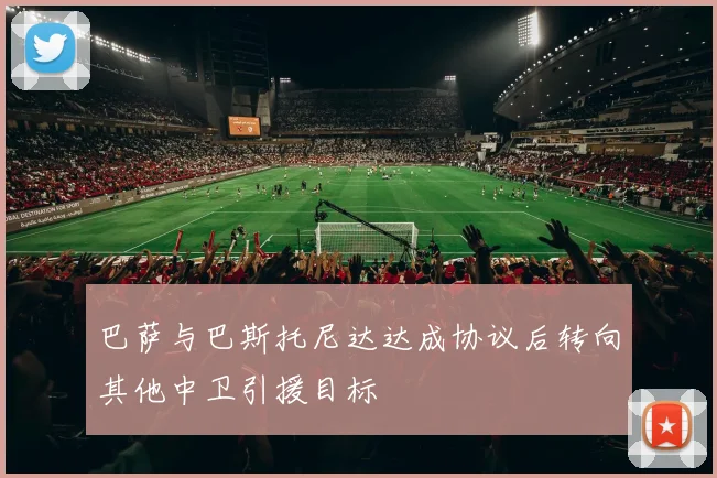 巴萨与巴斯托尼达达成协议后转向其他中卫引援目标