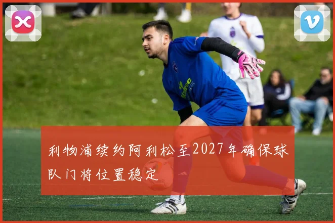 利物浦续约阿利松至2027年确保球队门将位置稳定
