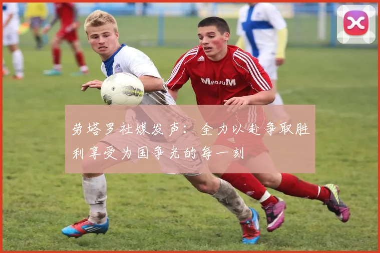 劳塔罗社媒发声：全力以赴争取胜利享受为国争光的每一刻