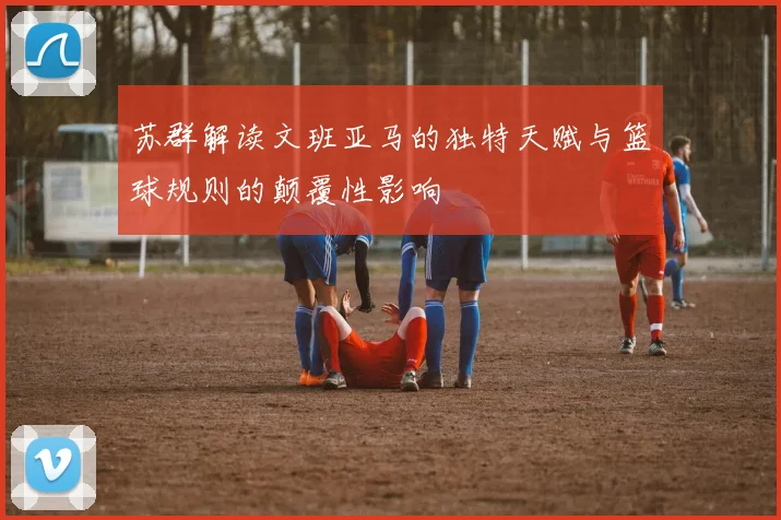 苏群解读文班亚马的独特天赋与篮球规则的颠覆性影响