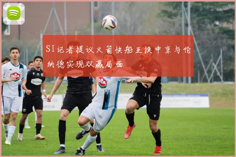 SI记者提议火箭快船互换申京与伦纳德实现双赢局面