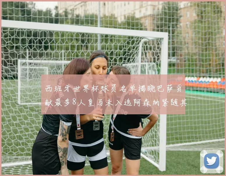西班牙世界杯球员名单揭晓巴萨贡献最多8人皇马未入选阿森纳紧随其后3人并列第二