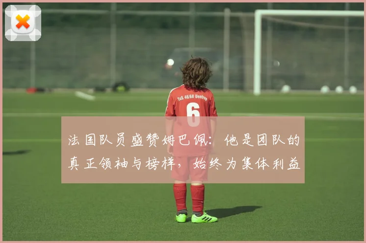 法国队员盛赞姆巴佩：他是团队的真正领袖与榜样，始终为集体利益考虑